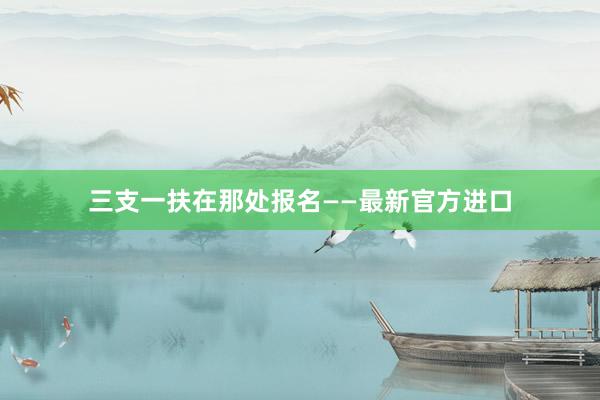 三支一扶在那处报名——最新官方进口