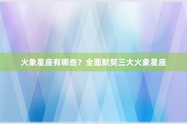 火象星座有哪些？全面默契三大火象星座