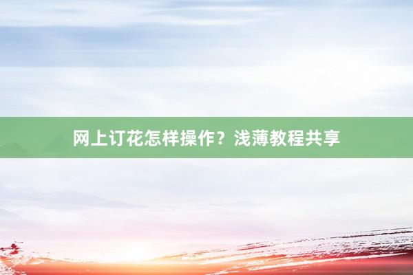 网上订花怎样操作？浅薄教程共享